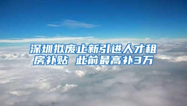 深圳拟废止新引进人才租房补贴 此前最高补3万