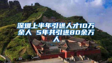 深圳上半年引进人才10万余人 5年共引进80余万人