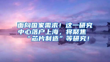 面向国家需求！这一研究中心落户上海，将聚焦“芯片制造”等研究！