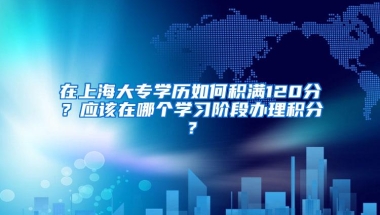 在上海大专学历如何积满120分？应该在哪个学习阶段办理积分？