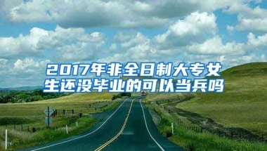 2017年非全日制大专女生还没毕业的可以当兵吗