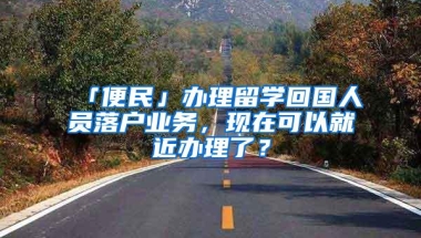 「便民」办理留学回国人员落户业务，现在可以就近办理了？