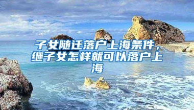 子女随迁落户上海条件，继子女怎样就可以落户上海