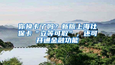 你换卡了吗？新版上海社保卡“立等可取”，还可开通金融功能