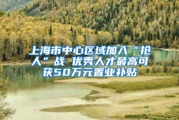 上海市中心区域加入“抢人”战 优秀人才最高可获50万元置业补贴