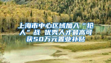 上海市中心区域加入“抢人”战 优秀人才最高可获50万元置业补贴