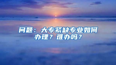 问题：大专紧缺专业如何办理？难办吗？