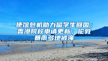 使馆包机助力留学生回国；香港院校申请更新；伦敦暴雨多地被淹