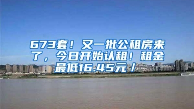 673套！又一批公租房来了，今日开始认租！租金最低16.45元／㎡