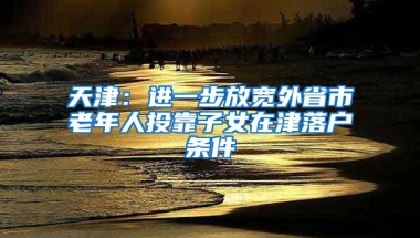 天津：进一步放宽外省市老年人投靠子女在津落户条件