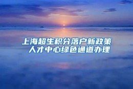 上海超生积分落户新政策 人才中心绿色通道办理