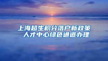 上海超生积分落户新政策 人才中心绿色通道办理