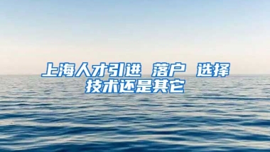 上海人才引进 落户 选择技术还是其它