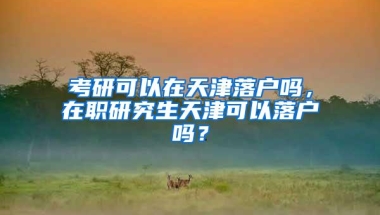 考研可以在天津落户吗，在职研究生天津可以落户吗？