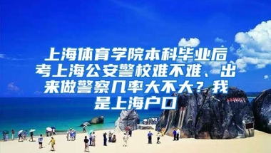 上海体育学院本科毕业后考上海公安警校难不难、出来做警察几率大不大？我是上海户口