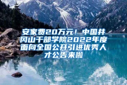 安家费20万元！中国井冈山干部学院2022年度面向全国公开引进优秀人才公告来啦