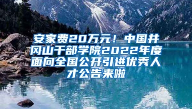 安家费20万元！中国井冈山干部学院2022年度面向全国公开引进优秀人才公告来啦