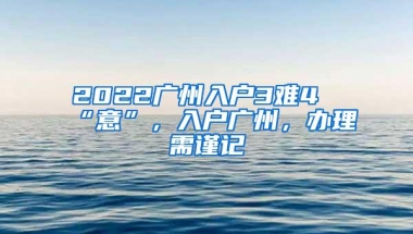 2022广州入户3难4“意”，入户广州，办理需谨记