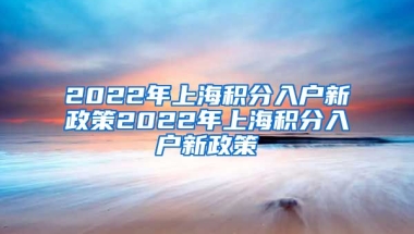 2022年上海积分入户新政策2022年上海积分入户新政策