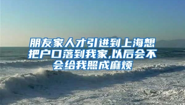 朋友家人才引进到上海想把户口落到我家,以后会不会给我照成麻烦