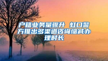 户籍业务量骤升 虹口警方推出多渠道咨询缩减办理时长