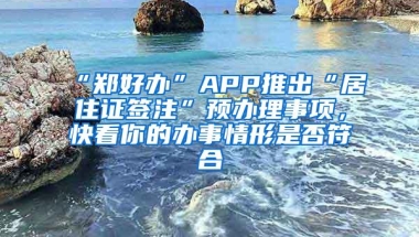 “郑好办”APP推出“居住证签注”预办理事项，快看你的办事情形是否符合