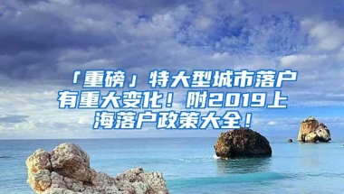 「重磅」特大型城市落户有重大变化！附2019上海落户政策大全！