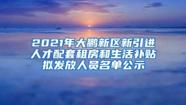 2021年大鹏新区新引进人才配套租房和生活补贴拟发放人员名单公示