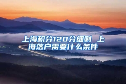 上海积分120分细则 上海落户需要什么条件