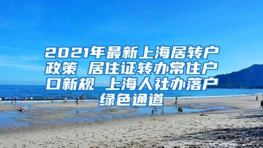 2021年最新上海居转户政策 居住证转办常住户口新规 上海人社办落户绿色通道