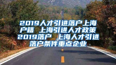 2019人才引进落户上海户籍 上海引进人才政策2019落户 上海人才引进落户条件重点企业