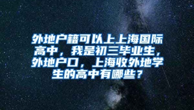 外地户籍可以上上海国际高中，我是初三毕业生，外地户口，上海收外地学生的高中有哪些？