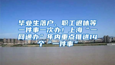 毕业生落户、职工退休等一件事一次办！上海“一网通办”年内重点推进14个“一件事”