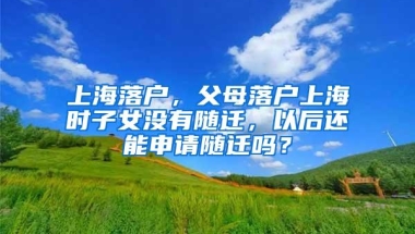 上海落户，父母落户上海时子女没有随迁，以后还能申请随迁吗？