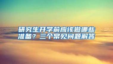 研究生开学前应该做哪些准备？三个常见问题解答