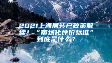 2021上海居转户政策解读！“市场化评价标准”到底是什么？