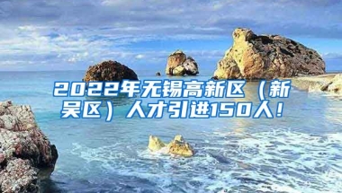 2022年无锡高新区（新吴区）人才引进150人！