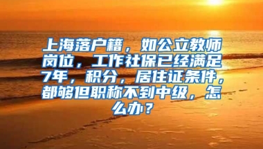 上海落户籍，如公立教师岗位，工作社保已经满足7年，积分，居住证条件，都够但职称不到中级，怎么办？