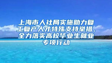 上海市人社局实施助力复工复产人才特殊支持举措，全力落实高校毕业生就业专项行动