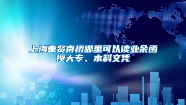 上海奉贤南桥哪里可以读业余函授大专、本科文凭