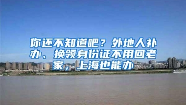 你还不知道吧？外地人补办、换领身份证不用回老家，上海也能办