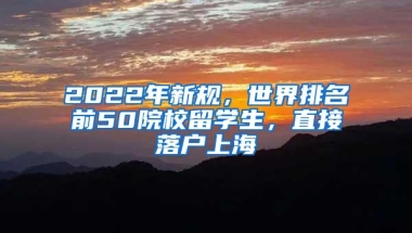 2022年新规，世界排名前50院校留学生，直接落户上海