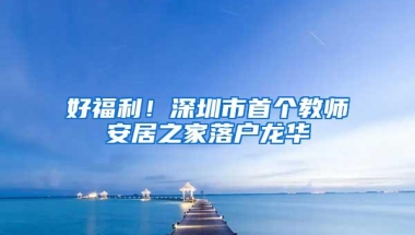 好福利！深圳市首个教师安居之家落户龙华