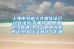 上海市引进人才居住证已经在续办,在审核中,但是还没有通过.这个时候辞职的话,对居住证有什么影响