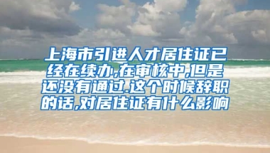 上海市引进人才居住证已经在续办,在审核中,但是还没有通过.这个时候辞职的话,对居住证有什么影响