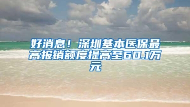 好消息！深圳基本医保最高报销额度提高至60.1万元