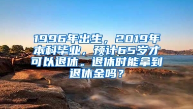 1996年出生，2019年本科毕业，预计65岁才可以退休。退休时能拿到退休金吗？