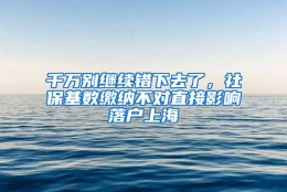 千万别继续错下去了，社保基数缴纳不对直接影响落户上海