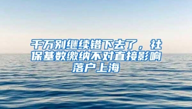 千万别继续错下去了，社保基数缴纳不对直接影响落户上海