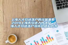 上海人才引进落户的社保基数 2019上海市引进人才落户 上海人才引进落户没成功材料咋办